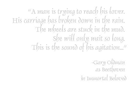 A man is trying to reach his lover. His carriage has broken down in the rain. The wheels are stuck in the mud. She will only wait so long. This is the sound of his agitation. - Gary Oldman as Beethoven in Immortal Beloved